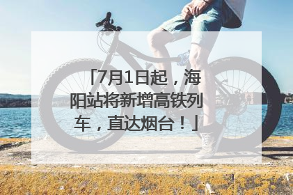 7月1日起，海阳站将新增高铁列车，直达烟台！