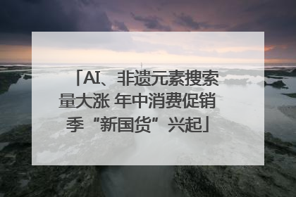 AI、非遗元素搜索量大涨 年中消费促销季“新国货”兴起