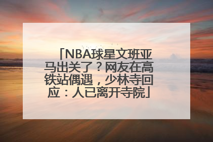 NBA球星文班亚马出关了？网友在高铁站偶遇，少林寺回应：人已离开寺院